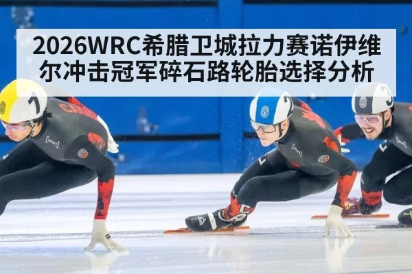 2026WRC希腊卫城拉力赛诺伊维尔冲击冠军碎石路轮胎选择分析